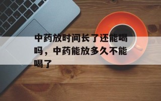 中药放时间长了还能喝吗，中药能放多久不能喝了