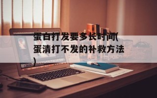 蛋白打发要多长时间(蛋清打不发的补救方法)