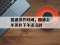 圆通派件时间，圆通上午派件下午还没到