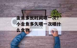 金鱼多长时间喂一次？小金鱼多久喂一次喂什么食物