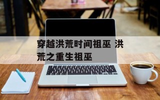 穿越洪荒时间祖巫 洪荒之重生祖巫