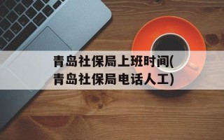 青岛社保局上班时间(青岛社保局电话人工)