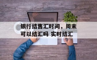 银行结售汇时间，周末可以结汇吗 实时结汇