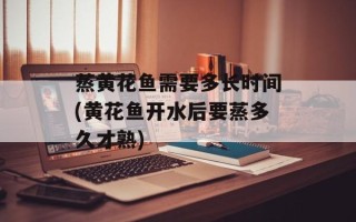 蒸黄花鱼需要多长时间(黄花鱼开水后要蒸多久才熟)