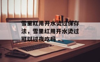 雪里红用开水烫过保存法，雪里红用开水烫过可以过夜吃吗