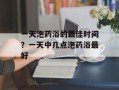 一天泡药浴的最佳时间？一天中几点泡药浴最好