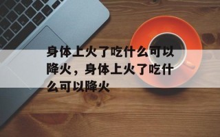 身体上火了吃什么可以降火，身体上火了吃什么可以降火
