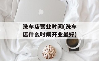洗车店营业时间(洗车店什么时候开业最好)