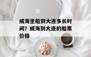 威海坐船到大连多长时间？威海到大连的船票价格