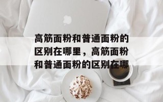 高筋面粉和普通面粉的区别在哪里，高筋面粉和普通面粉的区别在哪