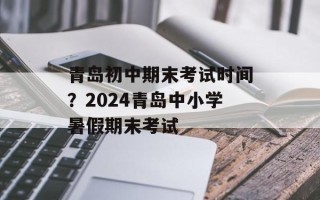 青岛初中期末考试时间？2024青岛中小学暑假期末考试