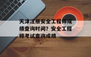 天津注册安全工程师成绩查询时间？安全工程师考试查询成绩