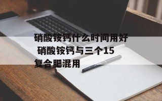 硝酸铵钙什么时间用好 硝酸铵钙与三个15复合肥混用