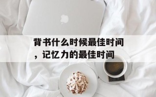 背书什么时候最佳时间，记忆力的最佳时间