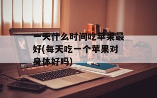一天什么时间吃苹果最好(每天吃一个苹果对身体好吗)
