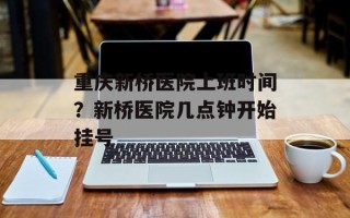 重庆新桥医院上班时间？新桥医院几点钟开始挂号