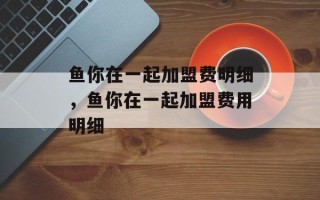鱼你在一起加盟费明细，鱼你在一起加盟费用明细