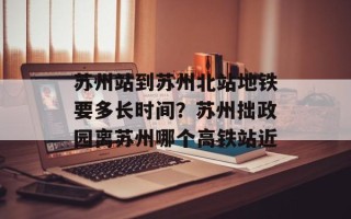 苏州站到苏州北站地铁要多长时间？苏州拙政园离苏州哪个高铁站近