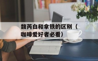 馥芮白和拿铁的区别（咖啡爱好者必看）
