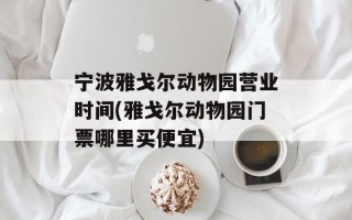 宁波雅戈尔动物园营业时间(雅戈尔动物园门票哪里买便宜)