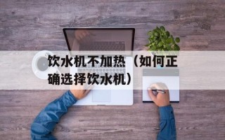 饮水机不加热（如何正确选择饮水机）