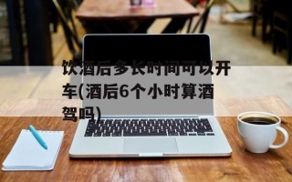 饮酒后多长时间可以开车(酒后6个小时算酒驾吗)
