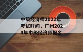 中级经济师2022年考试时间，广州2024年中级经济师报名