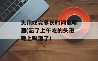 头孢吃完多长时间能喝酒(忘了上午吃的头孢晚上喝酒了)