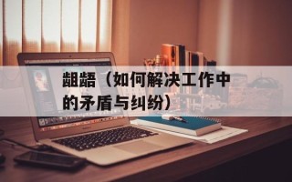 龃龉（如何解决工作中的矛盾与纠纷）