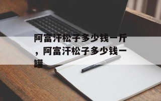 阿富汗松子多少钱一斤，阿富汗松子多少钱一罐