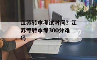 江苏转本考试时间？江苏专转本考300分难吗
