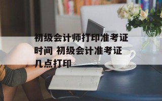 初级会计师打印准考证时间 初级会计准考证几点打印