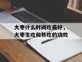 大枣什么时间吃最好，大枣生吃和熟吃的功效