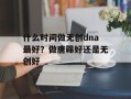 什么时间做无创dna最好？做唐筛好还是无创好