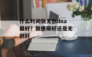 什么时间做无创dna最好？做唐筛好还是无创好