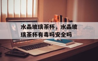 水晶玻璃茶杯，水晶玻璃茶杯有毒吗安全吗