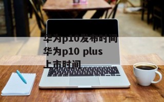 华为p10发布时间 华为p10 plus上市时间