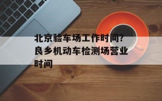 北京验车场工作时间？良乡机动车检测场营业时间