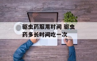 驱虫药服用时间 驱虫药多长时间吃一次