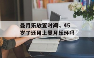 曼月乐放置时间，45岁了还用上曼月乐环吗