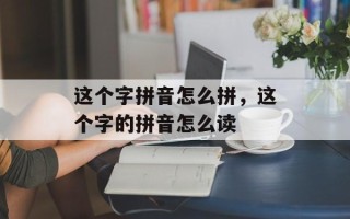 这个字拼音怎么拼，这个字的拼音怎么读