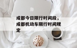 成都今日限行时间段，成都机动车限行时间规定