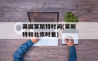 英国莱斯特时间(莱斯特和北京时差)