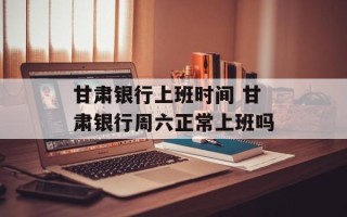 甘肃银行上班时间 甘肃银行周六正常上班吗
