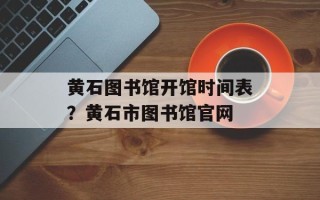 黄石图书馆开馆时间表？黄石市图书馆官网
