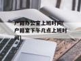 户籍办公室上班时间(户籍室下午几点上班时间)
