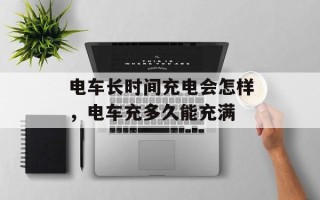 电车长时间充电会怎样，电车充多久能充满