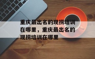 重庆最出名的现捞培训在哪里，重庆最出名的现捞培训在哪里