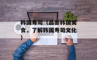 韩国寿司（品尝韩国美食，了解韩国寿司文化）