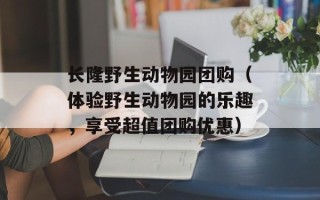 长隆野生动物园团购（体验野生动物园的乐趣，享受超值团购优惠）